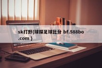 sk打野{球探足球比分 bf.588bo.com }