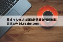 费城76人vs达拉斯独行侠胜负预测{球探足球比分 bf.588bo.com }