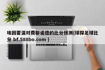 埃因霍温对费耶诺德的比分预测{球探足球比分 bf.588bo.com }