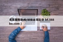 尤文图斯新闻{球探足球比分 bf.588bo.com }