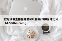 欧冠决赛直播在哪里可以看呢{球探足球比分 bf.588bo.com }
