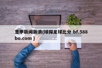 意甲新闻新浪{球探足球比分 bf.588bo.com }