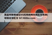 英超阿斯顿维拉VS托特纳姆热刺比分预测{球探足球比分 bf.588bo.com }