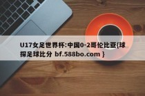U17女足世界杯:中国0-2哥伦比亚{球探足球比分 bf.588bo.com }