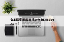 女足联赛{球探足球比分 bf.588bo.com }
